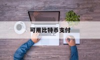 可用比特币支付(可用比特币支付的货币)