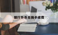 银行外币兑换手续费(银行外币兑换手续费是多少)